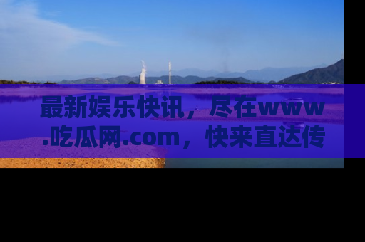 最新娱乐快讯，尽在www.吃瓜网.com，快来直达传送门收获惊喜吧！